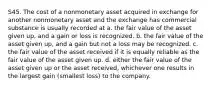 S45. The cost of a nonmonetary asset acquired in exchange for another nonmonetary asset and the exchange has commercial substance is usually recorded at a. the fair value of the asset given up, and a gain or loss is recognized. b. the fair value of the asset given up, and a gain but not a loss may be recognized. c. the fair value of the asset received if it is equally reliable as the fair value of the asset given up. d. either the fair value of the asset given up or the asset received, whichever one results in the largest gain (smallest loss) to the company.