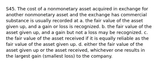 S45. The cost of a nonmonetary asset acquired in exchange for another nonmonetary asset and the exchange has commercial substance is usually recorded at a. the fair value of the asset given up, and a gain or loss is recognized. b. the fair value of the asset given up, and a gain but not a loss may be recognized. c. the fair value of the asset received if it is equally reliable as the fair value of the asset given up. d. either the fair value of the asset given up or the asset received, whichever one results in the largest gain (smallest loss) to the company.