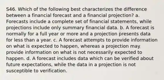 S46. Which of the following best characterizes the difference between a financial forecast and a financial projection? a. Forecasts include a complete set of financial statements, while projections include only summary financial data. b. A forecast is normally for a full year or more and a projection presents data for less than a year. c. A forecast attempts to provide information on what is expected to happen, whereas a projection may provide information on what is not necessarily expected to happen. d. A forecast includes data which can be verified about future expectations, while the data in a projection is not susceptible to verification.