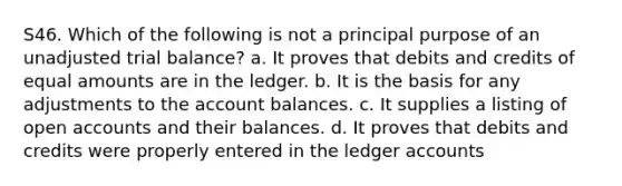 S46. Which of the following is not a principal purpose of an unadjusted trial balance? a. It proves that debits and credits of equal amounts are in the ledger. b. It is the basis for any adjustments to the account balances. c. It supplies a listing of open accounts and their balances. d. It proves that debits and credits were properly entered in the ledger accounts