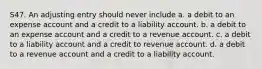 S47. An adjusting entry should never include a. a debit to an expense account and a credit to a liability account. b. a debit to an expense account and a credit to a revenue account. c. a debit to a liability account and a credit to revenue account. d. a debit to a revenue account and a credit to a liability account.