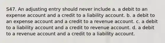 S47. An adjusting entry should never include a. a debit to an expense account and a credit to a liability account. b. a debit to an expense account and a credit to a revenue account. c. a debit to a liability account and a credit to revenue account. d. a debit to a revenue account and a credit to a liability account.