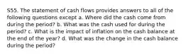 S55. The statement of cash flows provides answers to all of the following questions except a. Where did the cash come from during the period? b. What was the cash used for during the period? c. What is the impact of inflation on the cash balance at the end of the year? d. What was the change in the cash balance during the period?