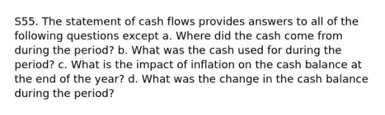 S55. The statement of cash flows provides answers to all of the following questions except a. Where did the cash come from during the period? b. What was the cash used for during the period? c. What is the impact of inflation on the cash balance at the end of the year? d. What was the change in the cash balance during the period?