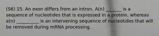 (S6) 15. An exon differs from an intron. A(n) _______ is a sequence of nucleotides that is expressed in a protein, whereas a(n) __________ is an intervening sequence of nucleotides that will be removed during mRNA processing.