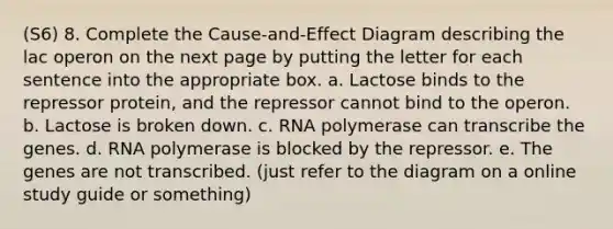 (S6) 8. Complete the Cause-and-Effect Diagram describing the lac operon on the next page by putting the letter for each sentence into the appropriate box. a. Lactose binds to the repressor protein, and the repressor cannot bind to the operon. b. Lactose is broken down. c. RNA polymerase can transcribe the genes. d. RNA polymerase is blocked by the repressor. e. The genes are not transcribed. (just refer to the diagram on a online study guide or something)