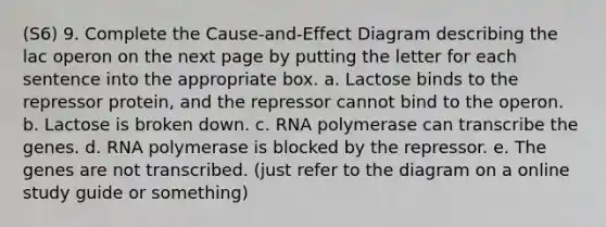 (S6) 9. Complete the Cause-and-Effect Diagram describing the lac operon on the next page by putting the letter for each sentence into the appropriate box. a. Lactose binds to the repressor protein, and the repressor cannot bind to the operon. b. Lactose is broken down. c. RNA polymerase can transcribe the genes. d. RNA polymerase is blocked by the repressor. e. The genes are not transcribed. (just refer to the diagram on a online study guide or something)