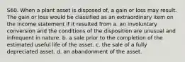 S60. When a plant asset is disposed of, a gain or loss may result. The gain or loss would be classified as an extraordinary item on the income statement if it resulted from a. an involuntary conversion and the conditions of the disposition are unusual and infrequent in nature. b. a sale prior to the completion of the estimated useful life of the asset. c. the sale of a fully depreciated asset. d. an abandonment of the asset.