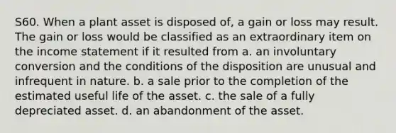 S60. When a plant asset is disposed of, a gain or loss may result. The gain or loss would be classified as an extraordinary item on the <a href='https://www.questionai.com/knowledge/kCPMsnOwdm-income-statement' class='anchor-knowledge'>income statement</a> if it resulted from a. an involuntary conversion and the conditions of the disposition are unusual and infrequent in nature. b. a sale prior to the completion of the estimated useful life of the asset. c. the sale of a fully depreciated asset. d. an abandonment of the asset.