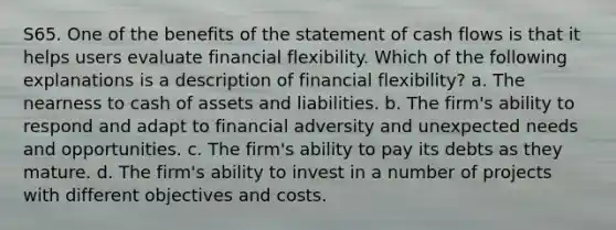 S65. One of the benefits of the statement of cash flows is that it helps users evaluate financial flexibility. Which of the following explanations is a description of financial flexibility? a. The nearness to cash of assets and liabilities. b. The firm's ability to respond and adapt to financial adversity and unexpected needs and opportunities. c. The firm's ability to pay its debts as they mature. d. The firm's ability to invest in a number of projects with different objectives and costs.