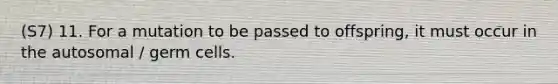 (S7) 11. For a mutation to be passed to offspring, it must occur in the autosomal / germ cells.