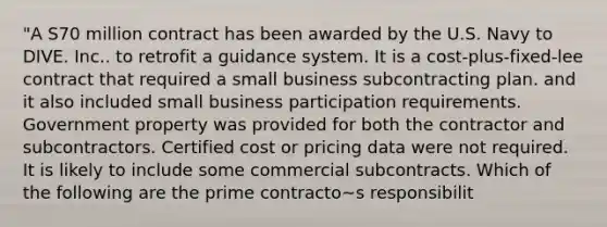 "A S70 million contract has been awarded by the U.S. Navy to DIVE. Inc.. to retrofit a guidance system. It is a cost-plus-fixed-lee contract that required a small business subcontracting plan. and it also included small business participation requirements. Government property was provided for both the contractor and subcontractors. Certified cost or pricing data were not required. It is likely to include some commercial subcontracts. Which of the following are the prime contracto~s responsibilit