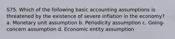 S75. Which of the following basic accounting assumptions is threatened by the existence of severe inflation in the economy? a. Monetary unit assumption b. Periodicity assumption c. Going-concern assumption d. Economic entity assumption