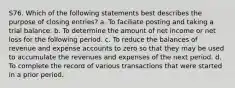 S76. Which of the following statements best describes the purpose of closing entries? a. To faciliate posting and taking a trial balance. b. To determine the amount of net income or net loss for the following period. c. To reduce the balances of revenue and expense accounts to zero so that they may be used to accumulate the revenues and expenses of the next period. d. To complete the record of various transactions that were started in a prior period.