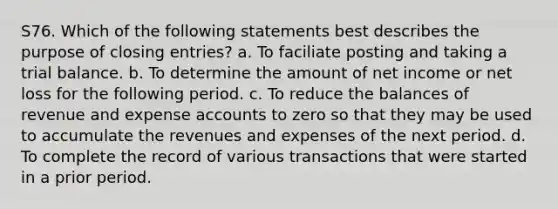 S76. Which of the following statements best describes the purpose of <a href='https://www.questionai.com/knowledge/kosjhwC4Ps-closing-entries' class='anchor-knowledge'>closing entries</a>? a. To faciliate posting and taking a trial balance. b. To determine the amount of net income or net loss for the following period. c. To reduce the balances of revenue and expense accounts to zero so that they may be used to accumulate the revenues and expenses of the next period. d. To complete the record of various transactions that were started in a prior period.