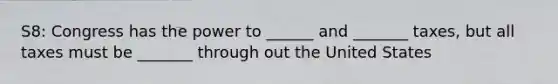 S8: Congress has the power to ______ and _______ taxes, but all taxes must be _______ through out the United States
