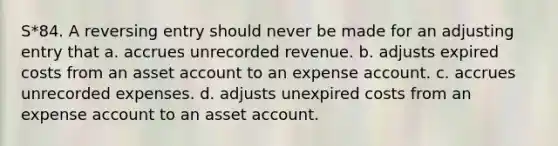 S*84. A reversing entry should never be made for an adjusting entry that a. accrues unrecorded revenue. b. adjusts expired costs from an asset account to an expense account. c. accrues unrecorded expenses. d. adjusts unexpired costs from an expense account to an asset account.