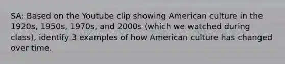 SA: Based on the Youtube clip showing American culture in the 1920s, 1950s, 1970s, and 2000s (which we watched during class), identify 3 examples of how American culture has changed over time.