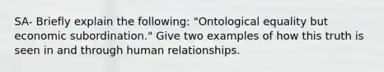 SA- Briefly explain the following: "Ontological equality but economic subordination." Give two examples of how this truth is seen in and through human relationships.