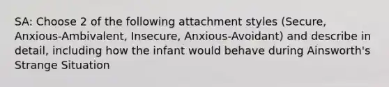 SA: Choose 2 of the following attachment styles (Secure, Anxious-Ambivalent, Insecure, Anxious-Avoidant) and describe in detail, including how the infant would behave during Ainsworth's Strange Situation