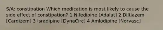 S/A: constipation Which medication is most likely to cause the side effect of constipation? 1 Nifedipine [Adalat] 2 Diltiazem [Cardizem] 3 Isradipine [DynaCirc] 4 Amlodipine [Norvasc]