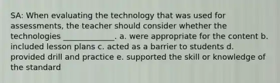 SA: When evaluating the technology that was used for assessments, the teacher should consider whether the technologies _____________. a. were appropriate for the content b. included lesson plans c. acted as a barrier to students d. provided drill and practice e. supported the skill or knowledge of the standard