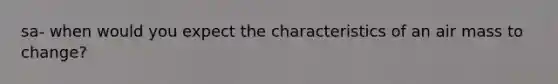 sa- when would you expect the characteristics of an air mass to change?