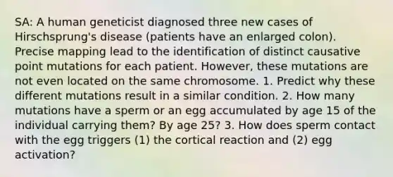 SA: A human geneticist diagnosed three new cases of Hirschsprung's disease (patients have an enlarged colon). Precise mapping lead to the identification of distinct causative point mutations for each patient. However, these mutations are not even located on the same chromosome. 1. Predict why these different mutations result in a similar condition. 2. How many mutations have a sperm or an egg accumulated by age 15 of the individual carrying them? By age 25? 3. How does sperm contact with the egg triggers (1) the cortical reaction and (2) egg activation?