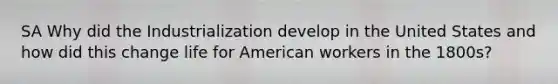 SA Why did the Industrialization develop in the United States and how did this change life for American workers in the 1800s?