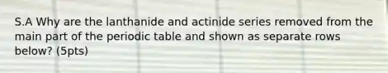 S.A Why are the lanthanide and actinide series removed from the main part of <a href='https://www.questionai.com/knowledge/kIrBULvFQz-the-periodic-table' class='anchor-knowledge'>the periodic table</a> and shown as separate rows below? (5pts)