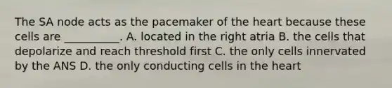 The SA node acts as the pacemaker of <a href='https://www.questionai.com/knowledge/kya8ocqc6o-the-heart' class='anchor-knowledge'>the heart</a> because these cells are __________. A. located in the right atria B. the cells that depolarize and reach threshold first C. the only cells innervated by the ANS D. the only conducting cells in the heart