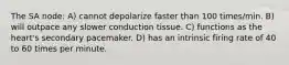 The SA node: A) cannot depolarize faster than 100 times/min. B) will outpace any slower conduction tissue. C) functions as the heart's secondary pacemaker. D) has an intrinsic firing rate of 40 to 60 times per minute.