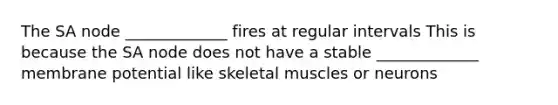 The SA node _____________ fires at regular intervals This is because the SA node does not have a stable _____________ membrane potential like skeletal muscles or neurons