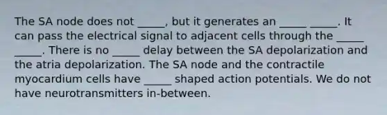 The SA node does not _____, but it generates an _____ _____. It can pass the electrical signal to adjacent cells through the _____ _____. There is no _____ delay between the SA depolarization and the atria depolarization. The SA node and the contractile myocardium cells have _____ shaped action potentials. We do not have neurotransmitters in-between.