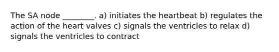 The SA node ________. a) initiates <a href='https://www.questionai.com/knowledge/kya8ocqc6o-the-heart' class='anchor-knowledge'>the heart</a>beat b) regulates the action of the heart valves c) signals the ventricles to relax d) signals the ventricles to contract