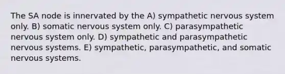 The SA node is innervated by the A) sympathetic nervous system only. B) somatic nervous system only. C) parasympathetic nervous system only. D) sympathetic and parasympathetic nervous systems. E) sympathetic, parasympathetic, and somatic nervous systems.