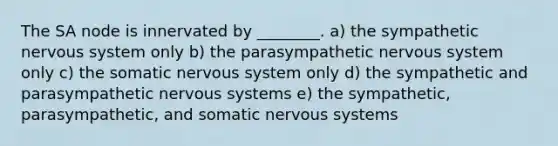 The SA node is innervated by ________. a) the sympathetic nervous system only b) the parasympathetic nervous system only c) the somatic nervous system only d) the sympathetic and parasympathetic nervous systems e) the sympathetic, parasympathetic, and somatic nervous systems