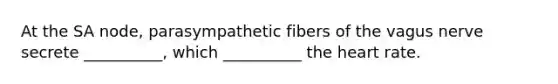 At the SA node, parasympathetic fibers of the vagus nerve secrete __________, which __________ the heart rate.