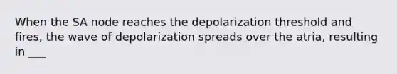 When the SA node reaches the depolarization threshold and fires, the wave of depolarization spreads over the atria, resulting in ___