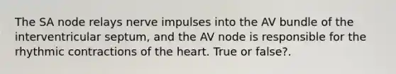 The SA node relays nerve impulses into the AV bundle of the interventricular septum, and the AV node is responsible for the rhythmic contractions of the heart. True or false?.