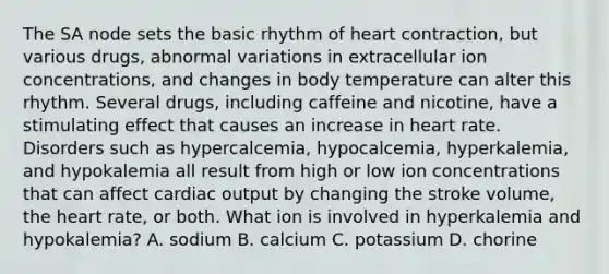 The SA node sets the basic rhythm of heart contraction, but various drugs, abnormal variations in extracellular ion concentrations, and changes in body temperature can alter this rhythm. Several drugs, including caffeine and nicotine, have a stimulating effect that causes an increase in heart rate. Disorders such as hypercalcemia, hypocalcemia, hyperkalemia, and hypokalemia all result from high or low ion concentrations that can affect cardiac output by changing the stroke volume, the heart rate, or both. What ion is involved in hyperkalemia and hypokalemia? A. sodium B. calcium C. potassium D. chorine