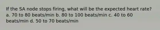 If the SA node stops firing, what will be the expected heart rate? a. 70 to 80 beats/min b. 80 to 100 beats/min c. 40 to 60 beats/min d. 50 to 70 beats/min