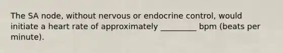 The SA node, without nervous or endocrine control, would initiate a heart rate of approximately _________ bpm (beats per minute).