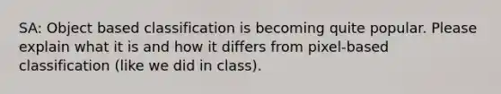 SA: Object based classification is becoming quite popular. Please explain what it is and how it differs from pixel-based classification (like we did in class).