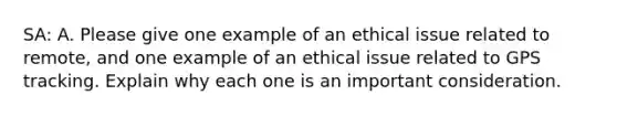 SA: A. Please give one example of an ethical issue related to remote, and one example of an ethical issue related to GPS tracking. Explain why each one is an important consideration.