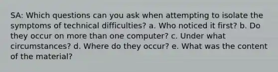 SA: Which questions can you ask when attempting to isolate the symptoms of technical difficulties? a. Who noticed it first? b. Do they occur on more than one computer? c. Under what circumstances? d. Where do they occur? e. What was the content of the material?