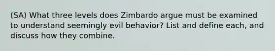 (SA) What three levels does Zimbardo argue must be examined to understand seemingly evil behavior? List and define each, and discuss how they combine.