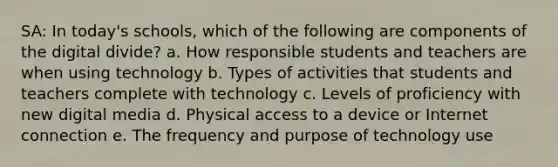 SA: In today's schools, which of the following are components of the digital divide? a. How responsible students and teachers are when using technology b. Types of activities that students and teachers complete with technology c. Levels of proficiency with new digital media d. Physical access to a device or Internet connection e. The frequency and purpose of technology use