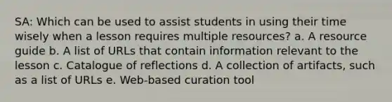 SA: Which can be used to assist students in using their time wisely when a lesson requires multiple resources? a. A resource guide b. A list of URLs that contain information relevant to the lesson c. Catalogue of reflections d. A collection of artifacts, such as a list of URLs e. Web-based curation tool