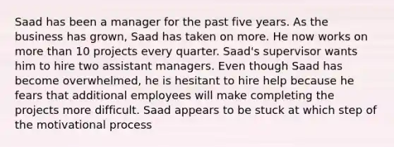 Saad has been a manager for the past five years. As the business has grown, Saad has taken on more. He now works on more than 10 projects every quarter. Saad's supervisor wants him to hire two assistant managers. Even though Saad has become overwhelmed, he is hesitant to hire help because he fears that additional employees will make completing the projects more difficult. Saad appears to be stuck at which step of the motivational process